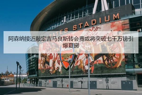 阿森纳接近敲定吉马良斯转会费或将突破七千万镑引爆夏窗