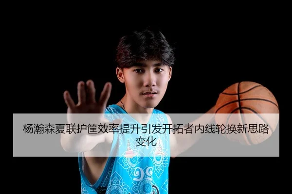 杨瀚森夏联护筐效率提升引发开拓者内线轮换新思路变化
